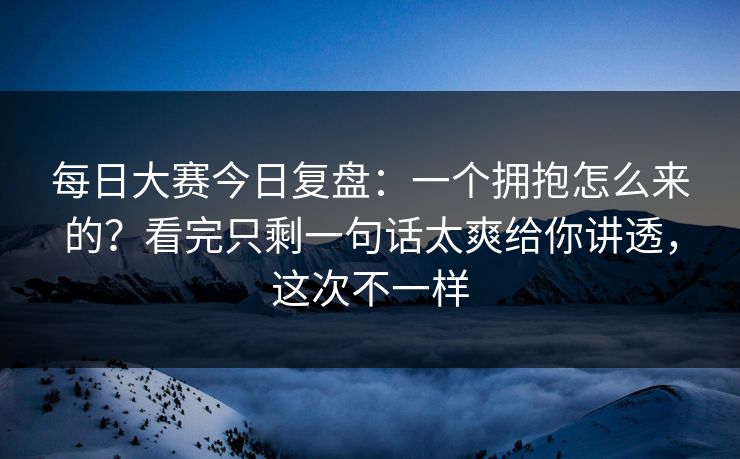 每日大赛今日复盘：一个拥抱怎么来的？看完只剩一句话太爽给你讲透，这次不一样