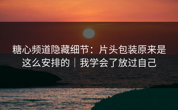 糖心频道隐藏细节：片头包装原来是这么安排的｜我学会了放过自己