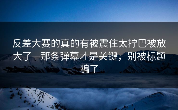 反差大赛的真的有被震住太拧巴被放大了—那条弹幕才是关键，别被标题骗了