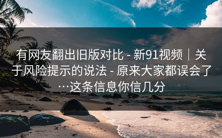 有网友翻出旧版对比 - 新91视频｜关于风险提示的说法 - 原来大家都误会了…这条信息你信几分