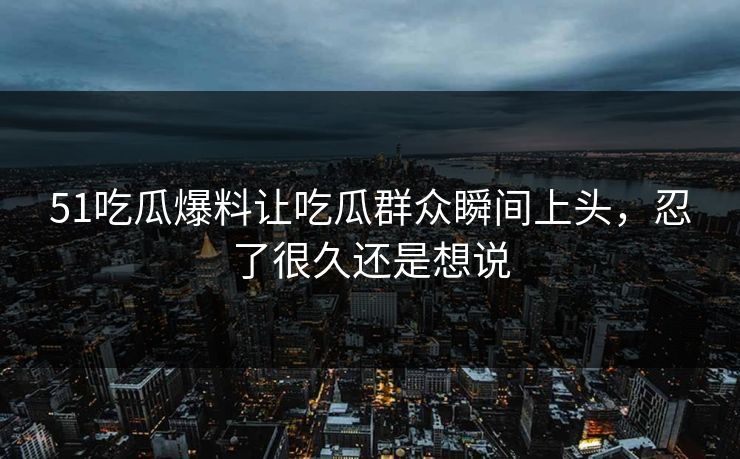 51吃瓜爆料让吃瓜群众瞬间上头,忍了很久还是想说 51吃瓜爆料让吃瓜群众瞬间上头,忍了很久还是想说