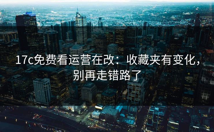 17c免费看运营在改：收藏夹有变化，别再走错路了