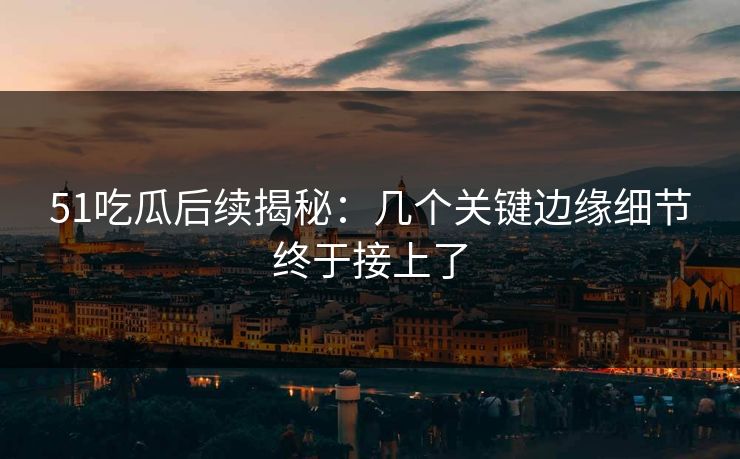 51吃瓜后续揭秘：几个关键边缘细节终于接上了