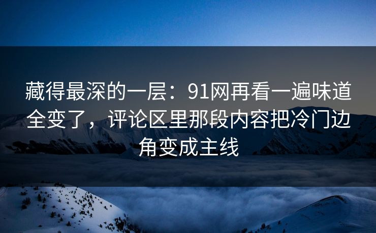 藏得最深的一层：91网再看一遍味道全变了，评论区里那段内容把冷门边角变成主线