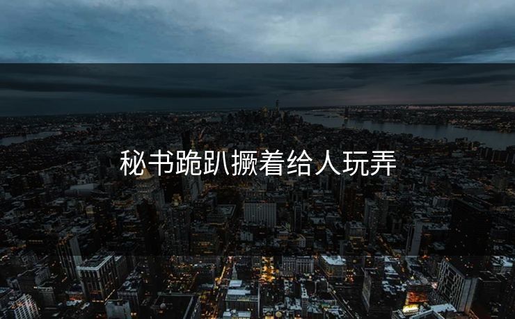 秘书跪趴撅着给人玩弄