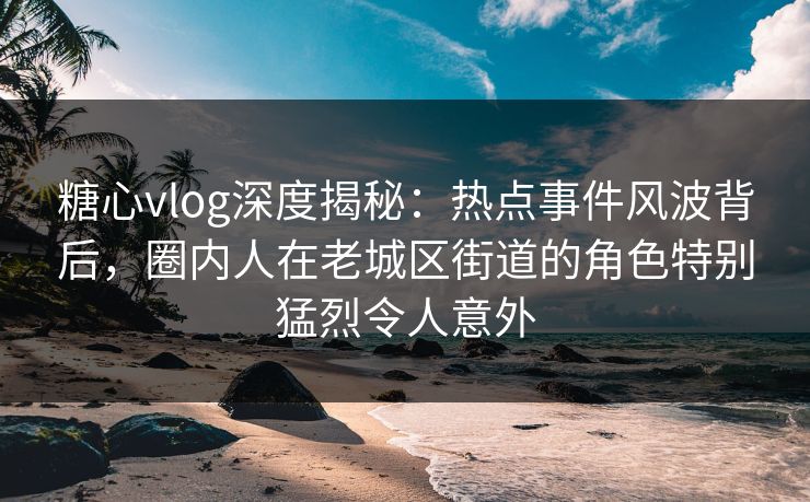糖心vlog深度揭秘：热点事件风波背后，圈内人在老城区街道的角色特别猛烈令人意外