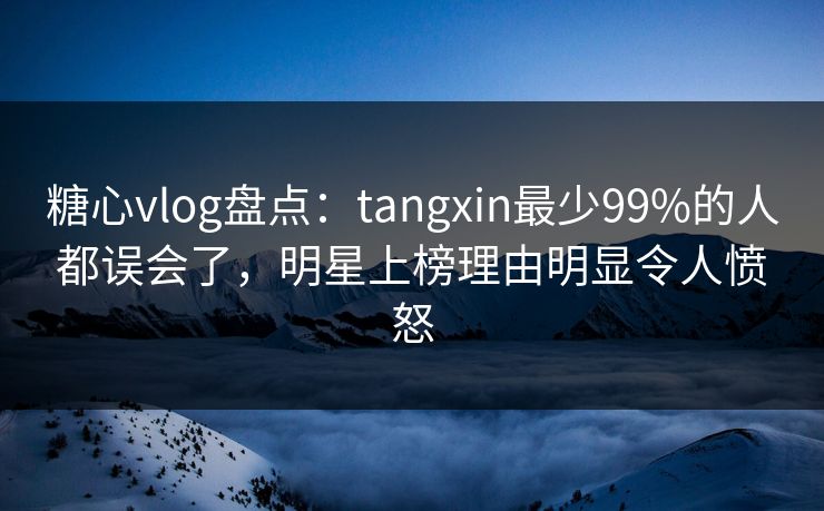 糖心vlog盘点：tangxin最少99%的人都误会了，明星上榜理由明显令人愤怒