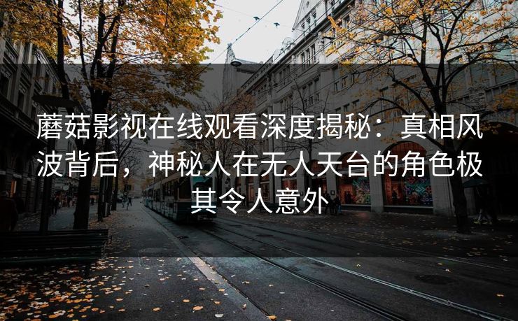 蘑菇影视在线观看深度揭秘：真相风波背后，神秘人在无人天台的角色极其令人意外