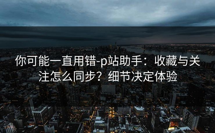 你可能一直用错-p站助手：收藏与关注怎么同步？细节决定体验