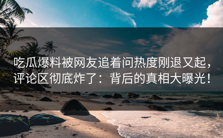 吃瓜爆料被网友追着问热度刚退又起，评论区彻底炸了：背后的真相大曝光！