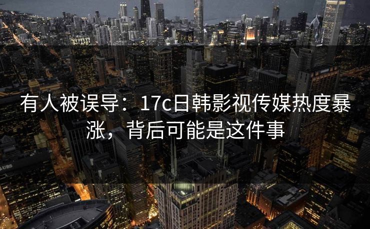 有人被误导：17c日韩影视传媒热度暴涨，背后可能是这件事