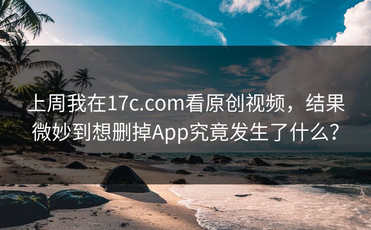 上周我在17c.com看原创视频，结果微妙到想删掉App究竟发生了什么？