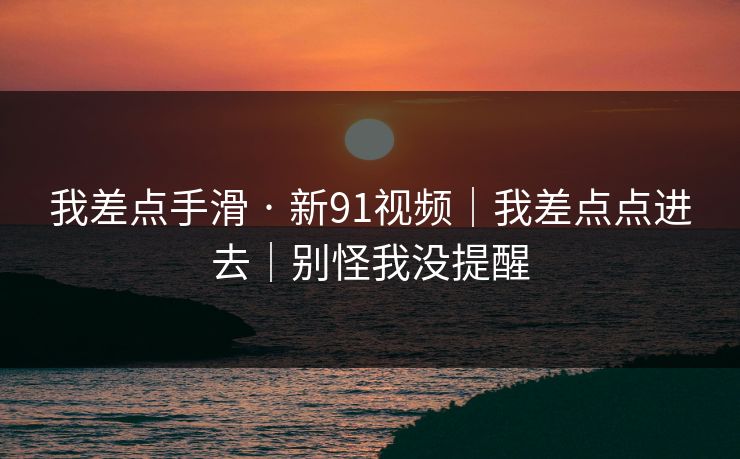 我差点手滑 · 新91视频｜我差点点进去｜别怪我没提醒