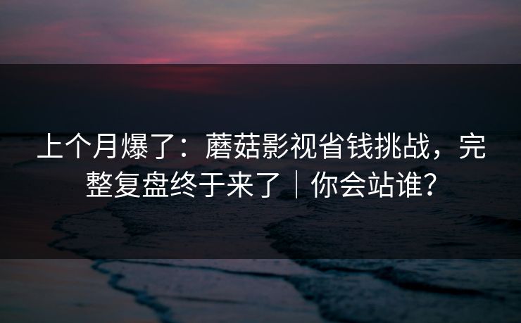 上个月爆了：蘑菇影视省钱挑战，完整复盘终于来了｜你会站谁？