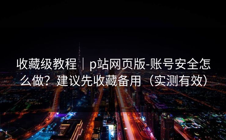 收藏级教程｜p站网页版-账号安全怎么做？建议先收藏备用（实测有效）