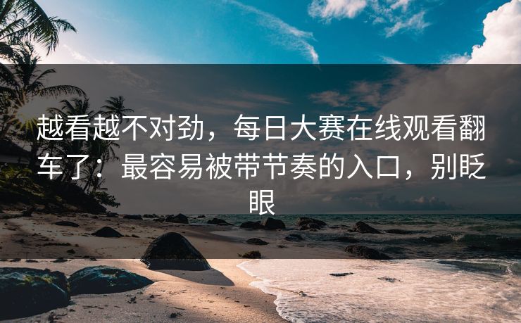 越看越不对劲，每日大赛在线观看翻车了：最容易被带节奏的入口，别眨眼