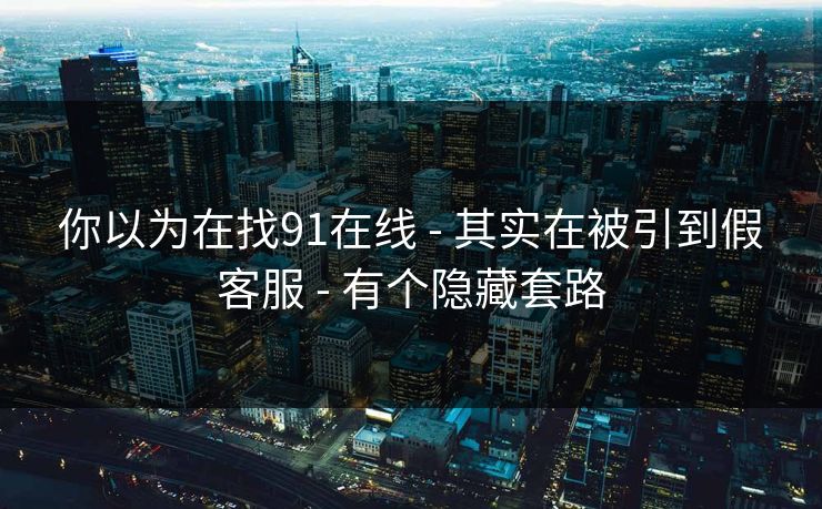 你以为在找91在线 - 其实在被引到假客服 - 有个隐藏套路