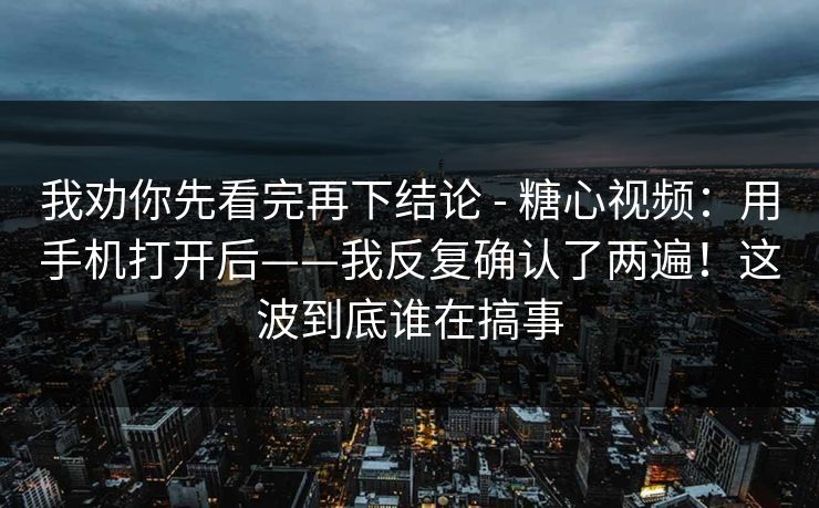 我劝你先看完再下结论 - 糖心视频：用手机打开后——我反复确认了两遍！这波到底谁在搞事
