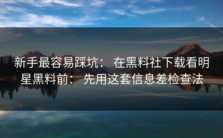 新手最容易踩坑： 在黑料社下载看明星黑料前： 先用这套信息差检查法