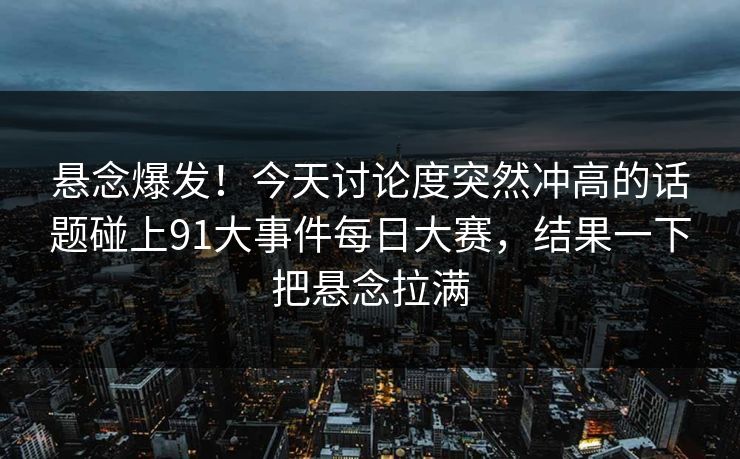 悬念爆发！今天讨论度突然冲高的话题碰上91大事件每日大赛，结果一下把悬念拉满
