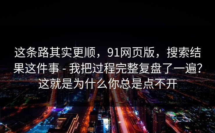 这条路其实更顺，91网页版，搜索结果这件事 - 我把过程完整复盘了一遍？这就是为什么你总是点不开
