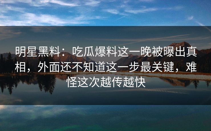 明星黑料：吃瓜爆料这一晚被曝出真相，外面还不知道这一步最关键，难怪这次越传越快