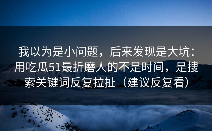 我以为是小问题，后来发现是大坑：用吃瓜51最折磨人的不是时间，是搜索关键词反复拉扯（建议反复看）