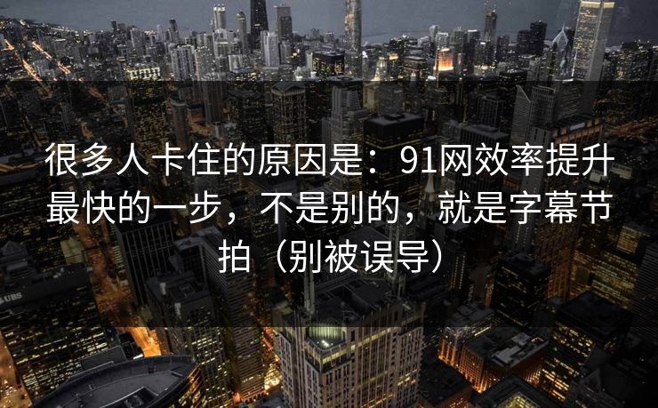 很多人卡住的原因是：91网效率提升最快的一步，不是别的，就是字幕节拍（别被误导）